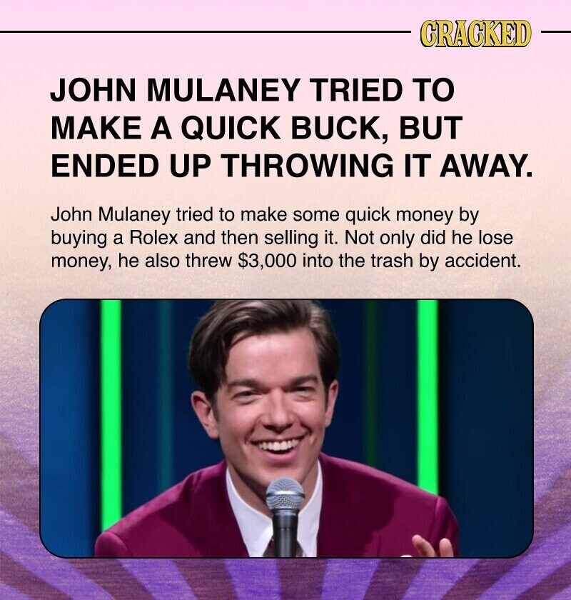 CRACKED JOHN MULANEY TRIED TO MAKE A QUICK BUCK, BUT ENDED UP THROWING IT AWAY. John Mulaney tried to make some quick money by buying a Rolex and then selling it. Not only did he lose money, he also threw $3,000 into the trash by accident.