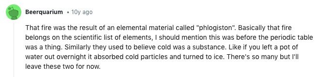 Beerquarium 10y ago That fire was the result of an elemental material called phlogiston. Basically that fire belongs on the scientific list of elements, I should mention this was before the periodic table was a thing. Similarly they used to believe cold was a substance. Like if you left a pot of water out overnight it absorbed cold particles and turned to ice. There's so many but I'll leave these two for now.