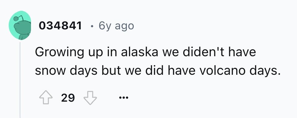 034841 . 6y ago Growing up in alaska we diden't have snow days but we did have volcano days. 29 ... 