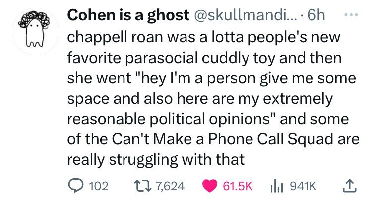 Cohen is a ghost @skullmandi... 6h ... chappell roan was a lotta people's new favorite parasocial cuddly toy and then she went hey I'm a person give me some space and also here are my extremely reasonable political opinions and some of the Can't Make a Phone Call Squad are really struggling with that 102 7,624 61.5K 941K