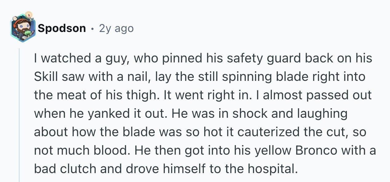 Spodson . 2y ago I watched a guy, who pinned his safety guard back on his Skill saw with a nail, lay the still spinning blade right into the meat of his thigh. It went right in. I almost passed out when he yanked it out. Не was in shock and laughing about how the blade was so hot it cauterized the cut, so not much blood. Не then got into his yellow Bronco with a bad clutch and drove himself to the hospital.