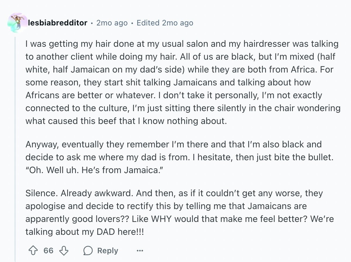 lesbiabredditor 2mo ago Edited 2mo ago I was getting my hair done at my usual salon and my hairdresser was talking to another client while doing my hair. All of us are black, but I'm mixed (half white, half Jamaican on my dad's side) while they are both from Africa. For some reason, they start shit talking Jamaicans and talking about how Africans are better or whatever. I don't take it personally, I'm not exactly connected to the culture, I'm just sitting there silently in the chair wondering what caused this beef that I know nothing about. Anyway, eventually they