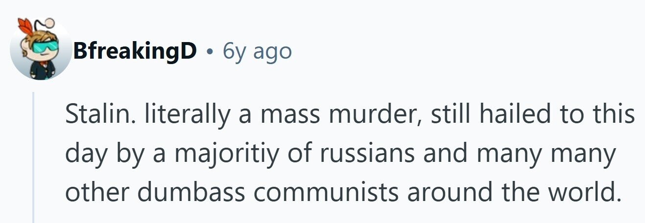 BfreakingD . 6y ago Stalin. literally a mass murder, still hailed to this day by a majoritiy of russians and many many other dumbass communists around the world.