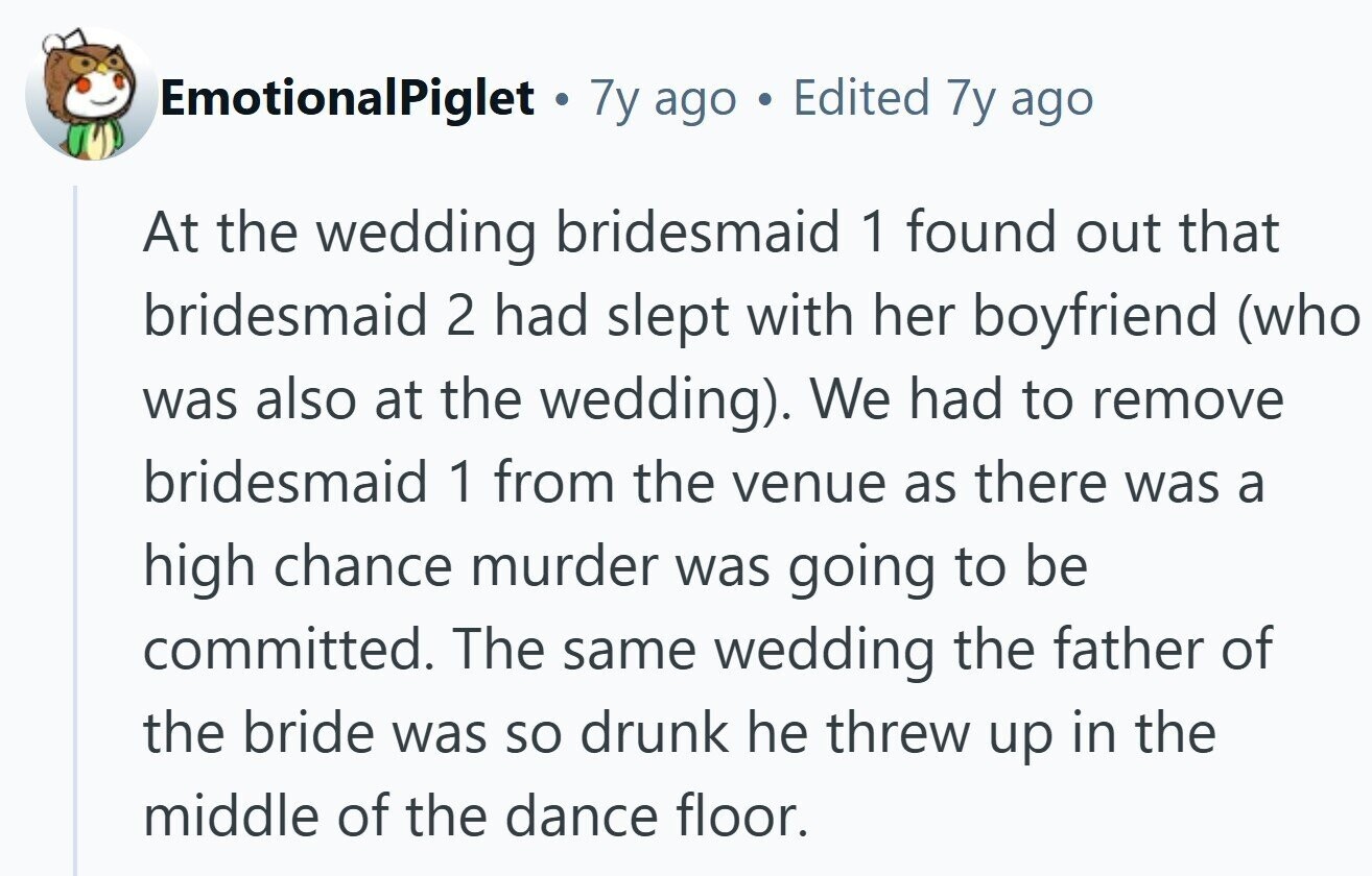 EmotionalPiglet 7y ago Edited 7y ago At the wedding bridesmaid 1 found out that bridesmaid 2 had slept with her boyfriend (who was also at the wedding). We had to remove bridesmaid 1 from the venue as there was a high chance murder was going to be committed. The same wedding the father of the bride was so drunk he threw up in the middle of the dance floor.