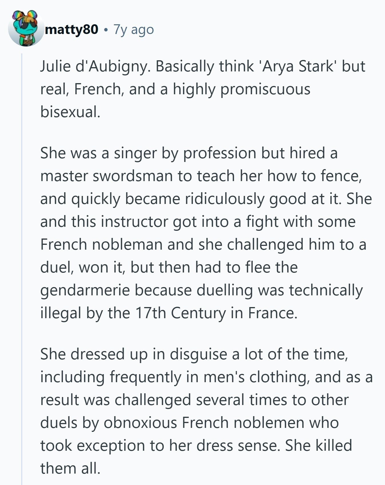 matty80 7y ago Julie d'Aubigny. Basically think 'Arya Stark' but real, French, and a highly promiscuous bisexual. She was a singer by profession but hired a master swordsman to teach her how to fence, and quickly became ridiculously good at it. She and this instructor got into a fight with some French nobleman and she challenged him to a duel, won it, but then had to flee the gendarmerie because duelling was technically illegal by the 17th Century in France. She dressed up in disguise a lot of the time, including frequently in men's clothing, and as a result was 