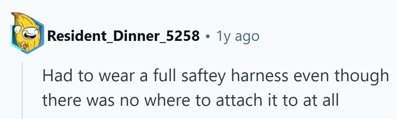 Resident_Dinner_5258 . 1y ago Had to wear a full saftey harness even though there was no where to attach it to at all 