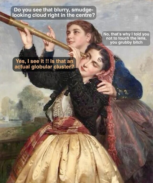 Do you see that blurry, smudge- looking cloud right in the centre? No, that's why I told you not to touch the lens, you grubby bitch Yes, I see it !! Is that an actual globular cluster? 