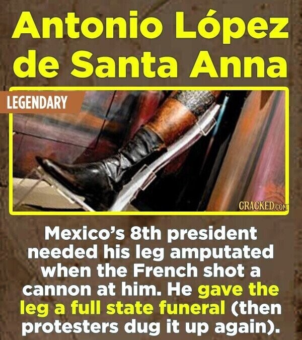 Antonio López de Santa Anna LEGENDARY CRACKED.COM Mexico's 8th president needed his leg amputated when the French shot a cannon at him. Не gave the leg a full state funeral (then protesters dug it up again).