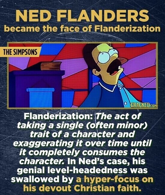 NED FLANDERS became the face of Flanderization THE SIMPSONS CRACKED.COM Flanderization: The act of taking a single (often minor) trait of a character and exaggerating it over time until it completely consumes the character. In Ned's case, his genial level-headedness was swallowed by a hyper-focus on his devout Christian faith.
