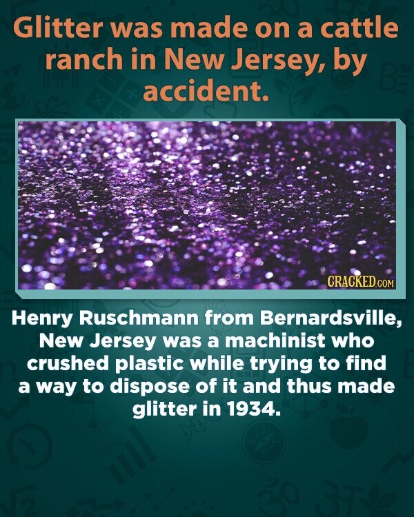 Glitter was made on a cattle ranch in New Jersey, by BE x accident. CRACKED.COM Henry Ruschmann from Bernardsville, New Jersey was a machinist who crushed plastic while trying to find a way to dispose of it and thus made glitter in 1934. 27%