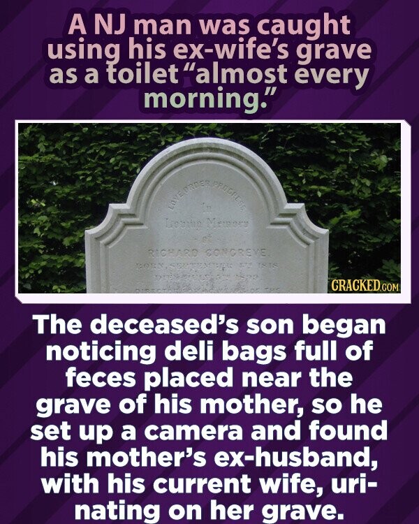 A NJ man was caught using his ex-wife's grave as a toilet almost every morning. LOVE ORDER PROGRESS Levino Momoro RICHARD CONGREVE BORN, SPATE isis 1239 CRACKED.COM The deceased's son began noticing deli bags full of feces placed near the grave of his mother, so he set up a camera and found his mother's ex-husband, with his current wife, uri- nating on her grave.