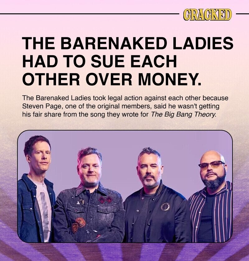 CRACKED THE BARENAKED LADIES HAD TO SUE EACH OTHER OVER MONEY. The Barenaked Ladies took legal action against each other because Steven Page, one of the original members, said he wasn't getting his fair share from the song they wrote for The Big Bang Theory.