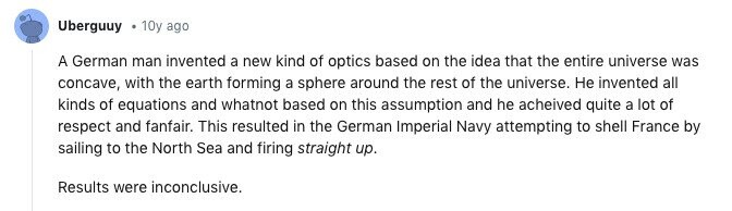 Uberguuy 10y ago A German man invented a new kind of optics based on the idea that the entire universe was concave, with the earth forming a sphere around the rest of the universe. Не invented all kinds of equations and whatnot based on this assumption and he acheived quite a lot of respect and fanfair. This resulted in the German Imperial Navy attempting to shell France by sailing to the North Sea and firing straight up. Results were inconclusive.