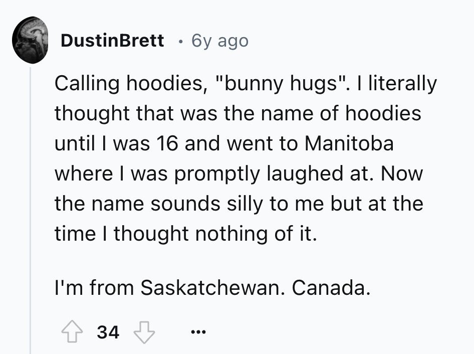 DustinBrett 6y ago Calling hoodies, bunny hugs. I literally thought that was the name of hoodies until I was 16 and went to Manitoba where I was promptly laughed at. Now the name sounds silly to me but at the time I thought nothing of it. I'm from Saskatchewan. Canada. 34 ... 