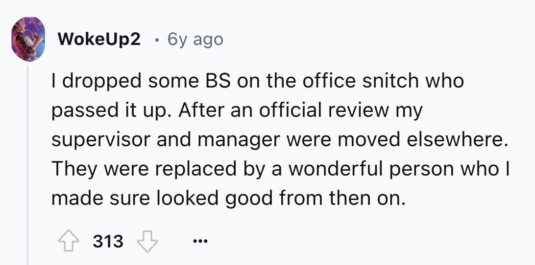 WokeUp2 e 6y ago I dropped some BS on the office snitch who passed it up. After an official review my supervisor and manager were moved elsewhere. They were replaced by a wonderful person who I made sure looked good from then on. 313 ...