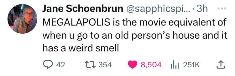 Jane Schoenbrun @sapphicspi.... 3h ... MEGALAPOLIS is the movie equivalent of when u go to an old person's house and it has a weird smell 42 354 8,504 251K