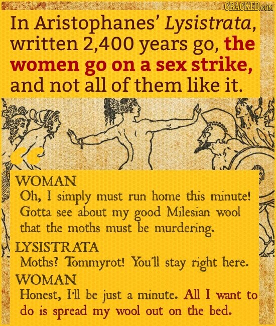 CRACKED.COM In Aristophanes' Lysistrata, written 2,400 years go, the women go on a sex strike, and not all of them like it. WOMAN Oh, I simply must run home this minute! Gotta see about my good Milesian wool that the moths must be murdering. LYSISTRATA Moths? Tommyrot! You'll stay right here. WOMAN Honest, I'll be just a minute. All I want to do is spread my wool out on the bed.