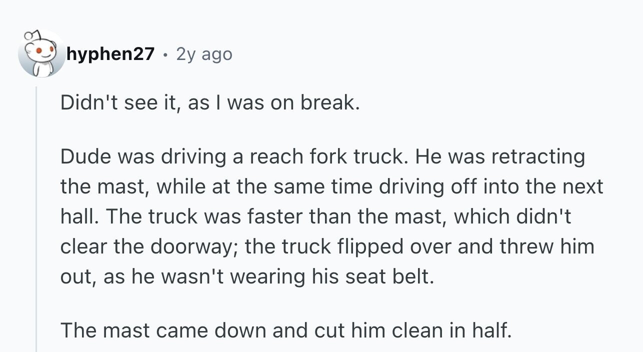 hyphen27 . 2y ago Didn't see it, as I was on break. Dude was driving a reach fork truck. Не was retracting the mast, while at the same time driving off into the next hall. The truck was faster than the mast, which didn't clear the doorway; the truck flipped over and threw him out, as he wasn't wearing his seat belt. The mast came down and cut him clean in half.