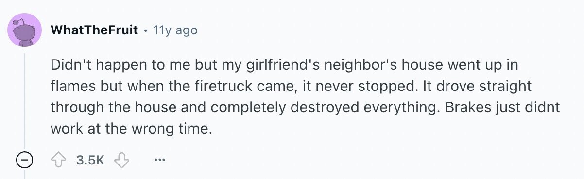 WhatTheFruit 11y ago Didn't happen to me but my girlfriend's neighbor's house went up in flames but when the firetruck came, it never stopped. It drove straight through the house and completely destroyed everything. Brakes just didnt work at the wrong time. - 3.5K ...