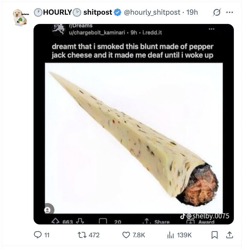 V HOURLY L quieres s ... shitpost @hourly_shitpost. 19h r/Dreams ... u/chargebolt_kaminari 9h . i.redd.it dreamt that i smoked this blunt made of pepper jack cheese and it made me deaf until i woke up J @shelby.0075 663 20 Share L Award 11 472 7.8K 139K