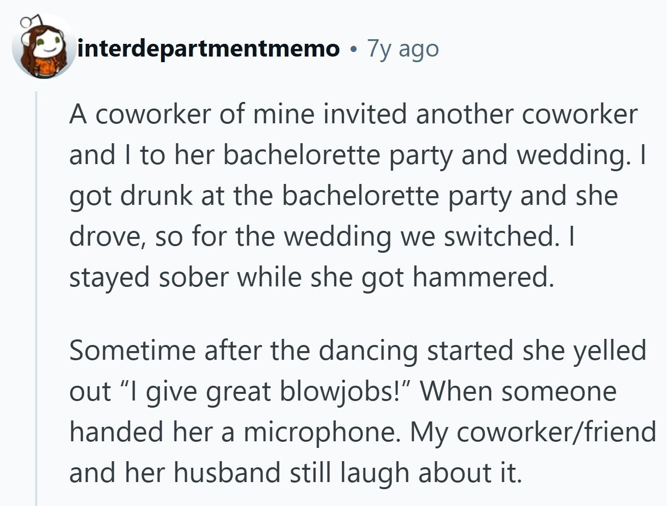 interdepartmentmemo 7y ago A coworker of mine invited another coworker and I to her bachelorette party and wedding. I got drunk at the bachelorette party and she drove, so for the wedding we switched. I stayed sober while she got hammered. Sometime after the dancing started she yelled out I give great blowjobs! When someone handed her a microphone. My coworker/friend and her husband still laugh about it.