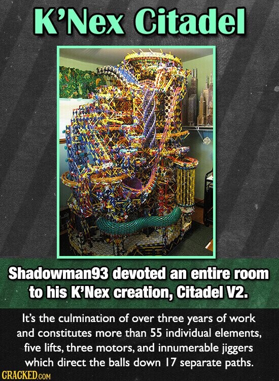 K'Nex Citadel Shadowman93 devoted an entire room to his K'Nex creation, Citadel V2. It's the culmination of over three years of work and constitutes more than 55 individual elements, five lifts, three motors, and innumerable jiggers which direct the balls down 17 separate paths. CRACKED.COM