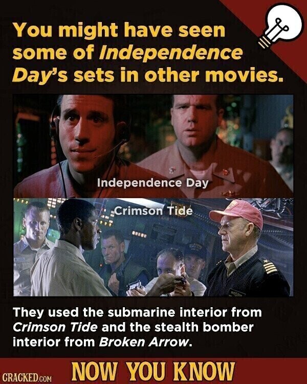 You might have seen some of Independence Day's sets in other movies. Independence Day Crimson Tide They used the submarine interior from Crimson Tide and the stealth bomber interior from Broken Arrow. NOW YOU KNOW CRACKED.COM