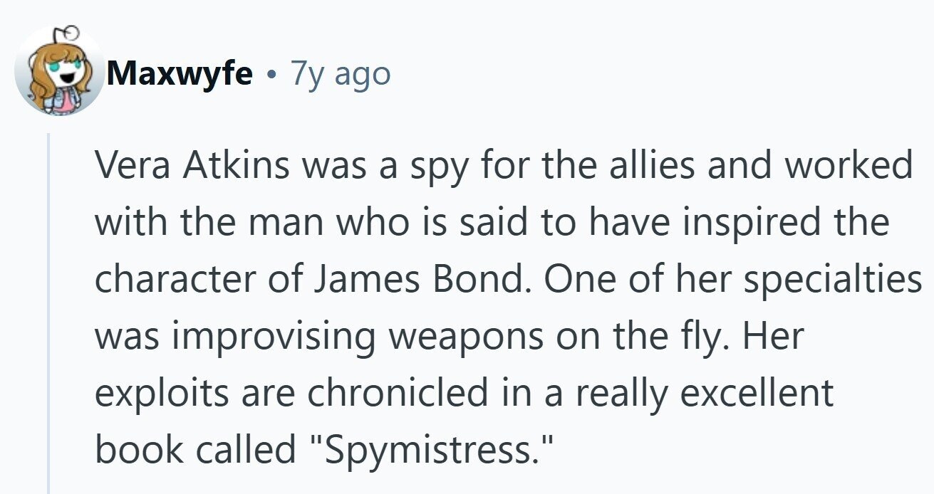 Maxwyfe . 7y ago Vera Atkins was a spy for the allies and worked with the man who is said to have inspired the character of James Bond. One of her specialties was improvising weapons on the fly. Her exploits are chronicled in a really excellent book called Spymistress. 