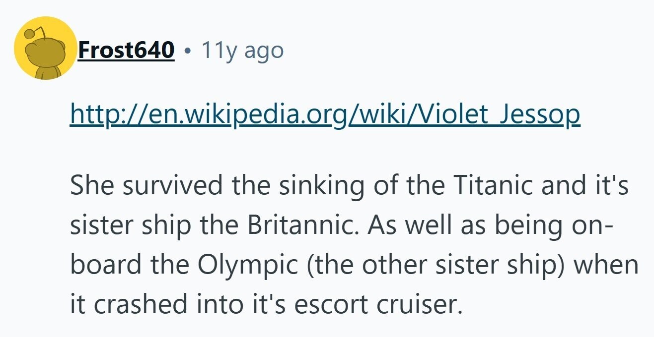 Frost640 11y ago http://en.wikipedia.org/wiki/Violet Jessop She survived the sinking of the Titanic and it's sister ship the Britannic. As well as being on- board the Olympic (the other sister ship) when it crashed into it's escort cruiser. 