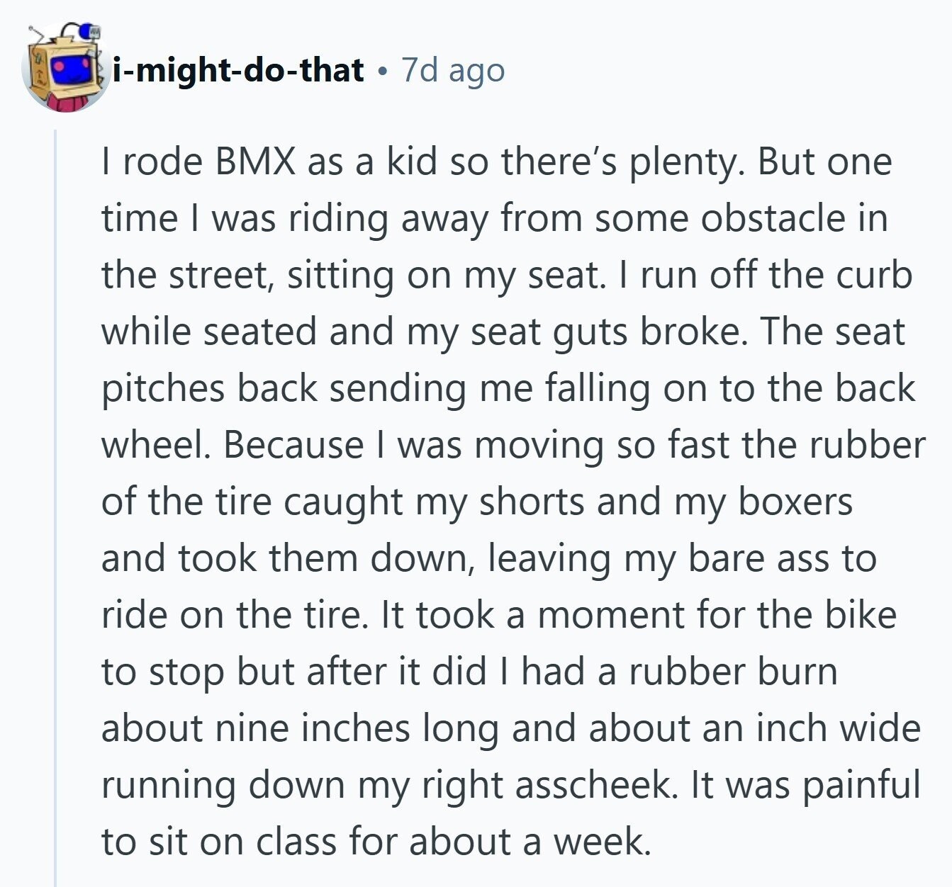 i-might-do-that 7d ago | rode BMX as a kid so there's plenty. But one time I was riding away from some obstacle in the street, sitting on my seat. I run off the curb while seated and my seat guts broke. The seat pitches back sending me falling on to the back wheel. Because I was moving so fast the rubber of the tire caught my shorts and my boxers and took them down, leaving my bare ass to ride on the tire. It took a moment for the bike to stop but after it did I had a rubber 