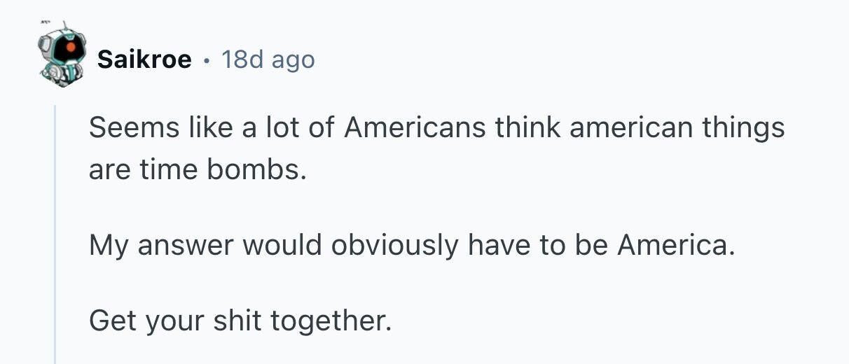 ... Saikroe 0 18d ago Seems like a lot of Americans think american things are time bombs. My answer would obviously have to be America. Get your shit together. 