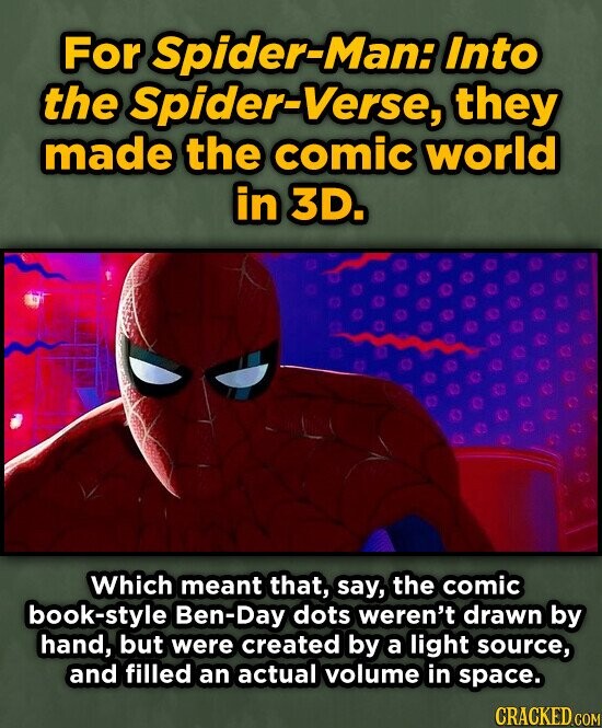 For Spider-Man: Into the Spider-Verse, they made the comic world in 3D. Which meant that, say, the comic book-style Ben-Day dots weren't drawn by hand, but were created by a light source, and filled an actual volume in space. CRACKED.COM