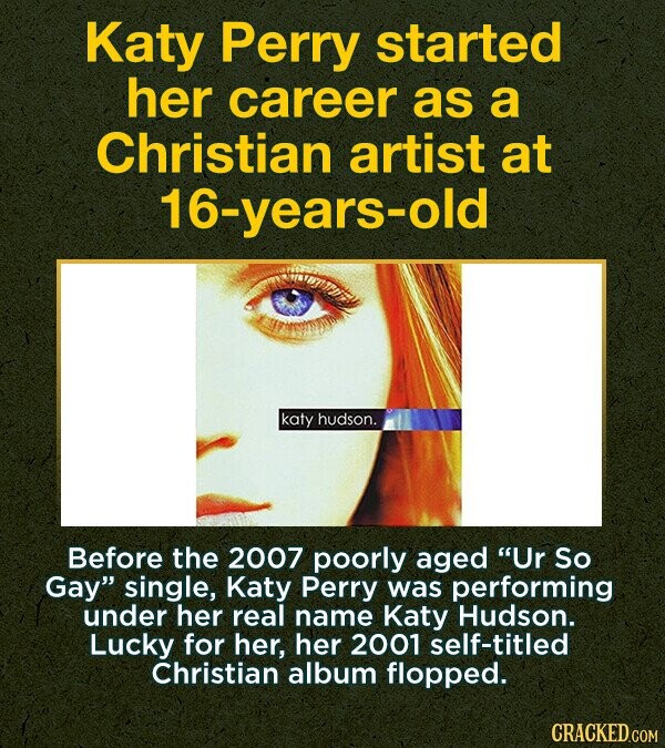 Katy Perry started her career as a Christian artist at 16-years-old katy hudson. Before the 2007 poorly aged Ur So Gay single, Katy Perry was performing under her real name Katy Hudson. Lucky for her, her 2001 self-titled Christian album flopped. CRACKED.COM