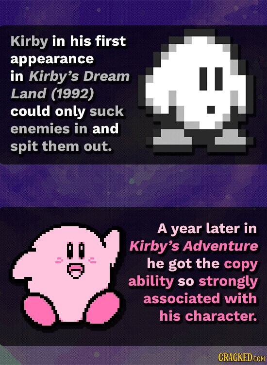 Kirby in his first appearance in Kirby's Dream II Land (1992) could only suck enemies in and spit them out. A year later in Kirby's Adventure he got the copy ability so strongly associated with his character. CRACKED COM