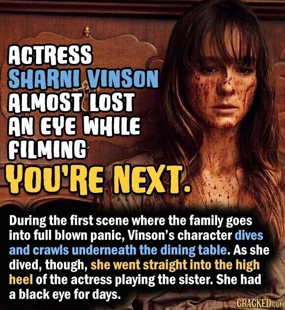 ACTRESS SHARNI VINSON ALMOST LOST AN EYE WHILE FILMING YOU'RE NEXT. During the first scene where the family goes into full blown panic, Vinson's character dives and crawls underneath the dining table. As she dived, though, she went straight into the high heel of the actress playing the sister. She had a black eye for days. CRACKED.COM