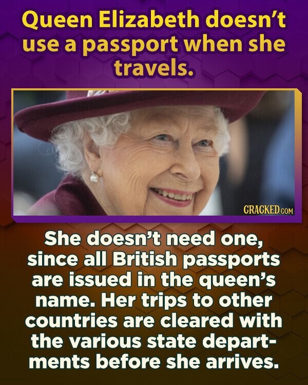 Queen Elizabeth doesn't use a passport when she travels. CRACKED.COM She doesn't need one, since all British passports are issued in the queen's name. Her trips to other countries are cleared with the various state depart- ments before she arrives.