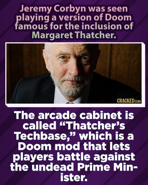 Jeremy Corbyn was seen playing a version of Doom famous for the inclusion of Margaret Thatcher. CRACKED.COM The arcade cabinet is called Thatcher's Techbase, which is a Doom mod that lets players battle against the undead Prime Min- ister.