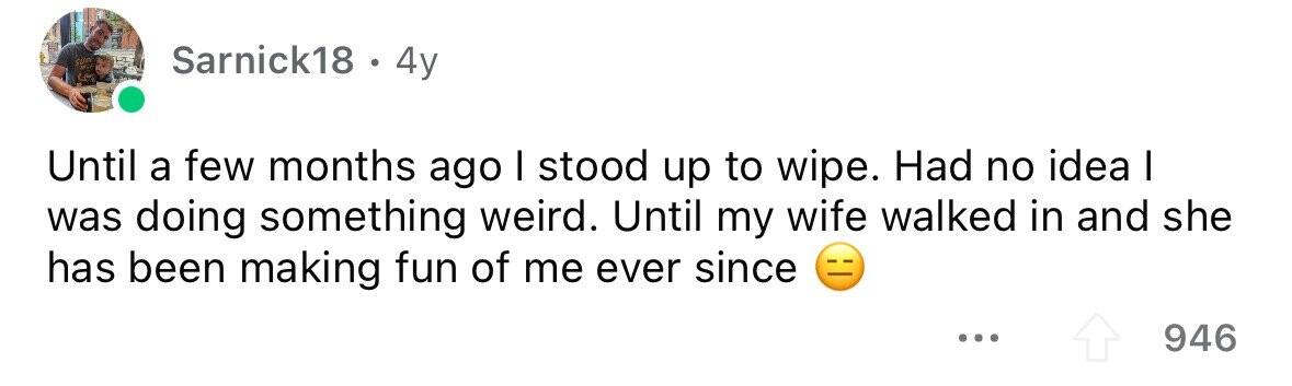SUR MIL Sarnick18 . 4y Until a few months ago I stood up to wipe. Had no idea I was doing something weird. Until my wife walked in and she has been making fun of me ever since ... 946