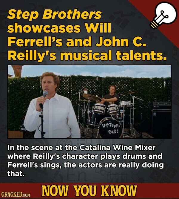 Step Brothers showcases Will Ferrell's and John C. Reilly's musical talents. UPTOWN GiRL In the scene at the Catalina Wine Mixer where Reilly's character plays drums and Ferrell's sings, the actors are really doing that. NOW YOU KNOW CRACKED.COM