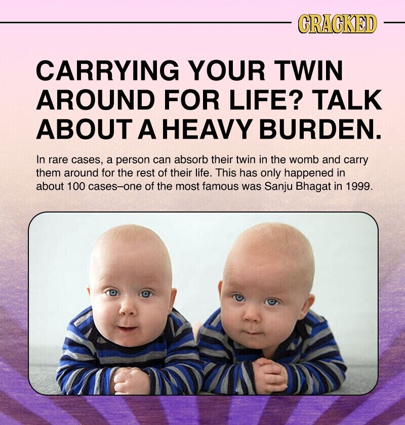 CRACKED CARRYING YOUR TWIN AROUND FOR LIFE? TALK ABOUT A HEAVY BURDEN. In rare cases, a person can absorb their twin in the womb and carry them around for the rest of their life. This has only happened in about 100 cases-one of the most famous was Sanju Bhagat in 1999.