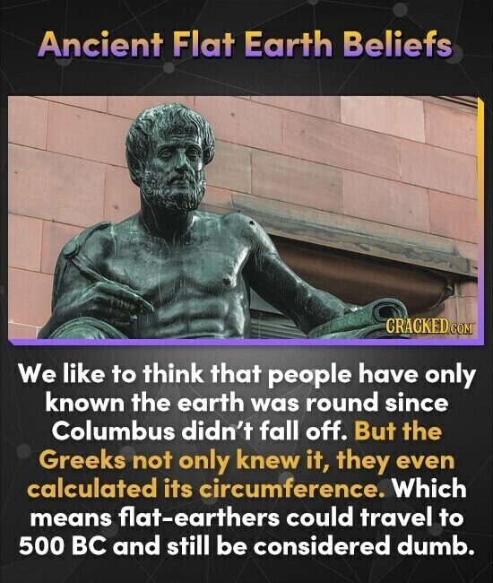 Ancient Flat Earth Beliefs CRACKED.COM We like to think that people have only known the earth was round since Columbus didn't fall off. But the Greeks not only knew it, they even calculated its circumference. Which means flat-earthers could travel to 500 BC and still be considered dumb.