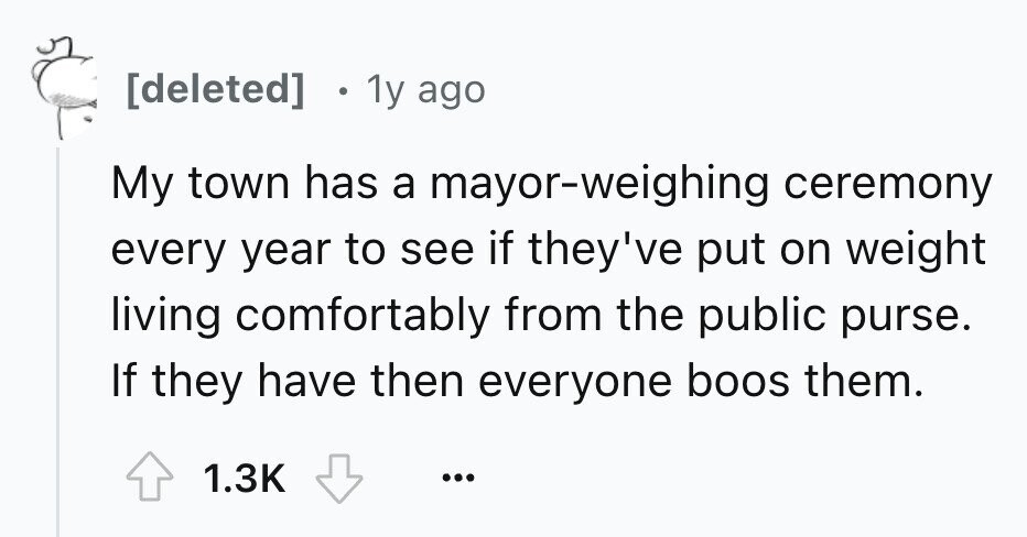  e 1y ago My town has a mayor-weighing ceremony every year to see if they've put on weight living comfortably from the public purse. If they have then everyone boos them. 1.3K ... 