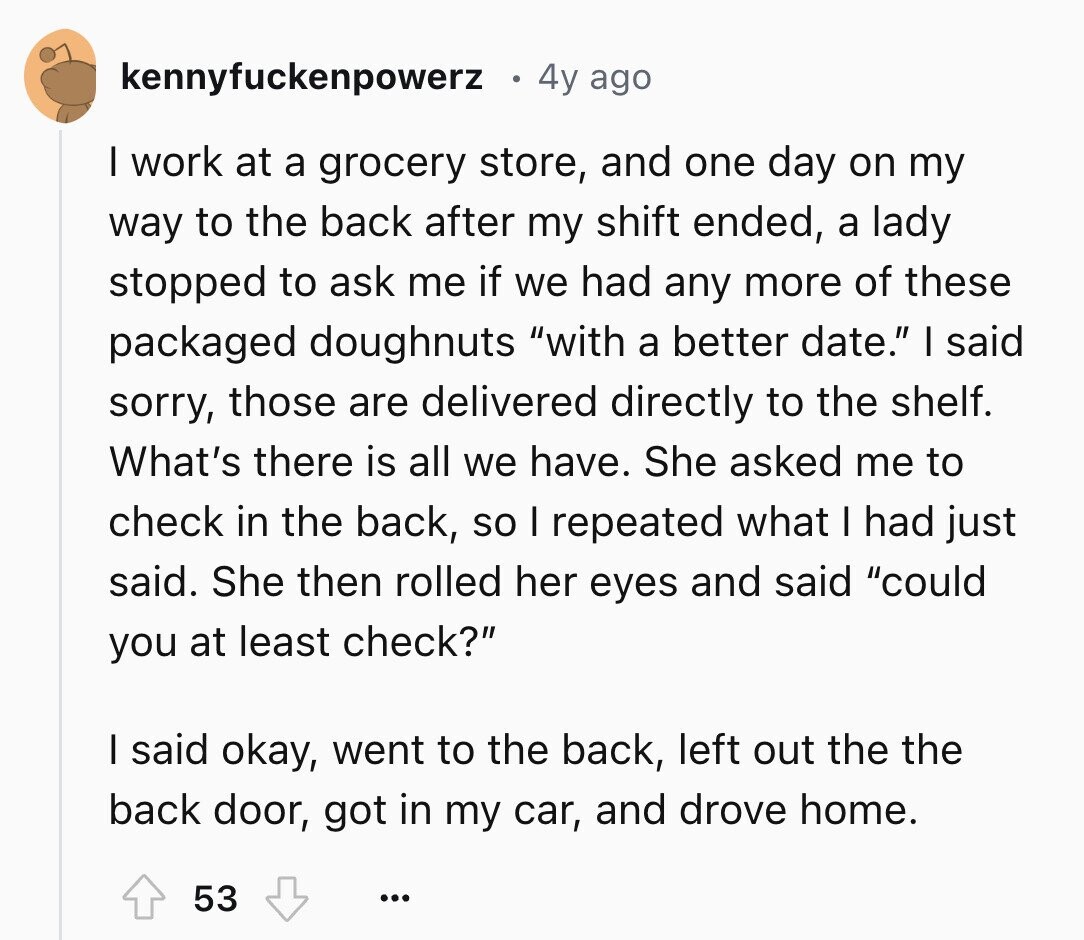 kennyfuckenpowerz 4y ago I work at a grocery store, and one day on my way to the back after my shift ended, a lady stopped to ask me if we had any more of these packaged doughnuts with a better date. I said sorry, those are delivered directly to the shelf. What's there is all we have. She asked me to check in the back, so I repeated what I had just said. She then rolled her eyes and said could you at least check? I said okay, went to the back, left out the the back door, got in