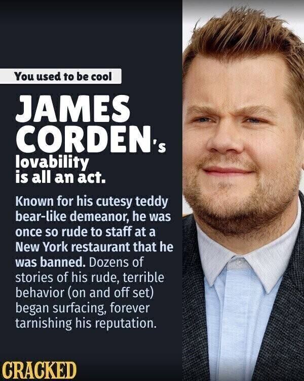 You used to be cool JAMES CORDEN's lovability is all an act. Known for his cutesy teddy bear-like demeanor, he was once so rude to staff at a New York restaurant that he was banned. Dozens of stories of his rude, terrible behavior (on and off set) began surfacing, forever tarnishing his reputation. CRACKED
