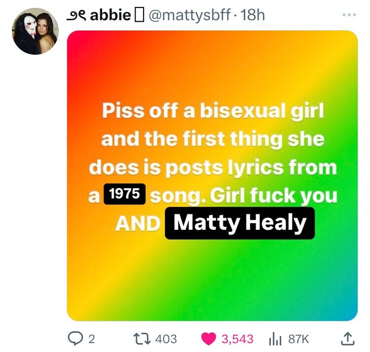م و abbie @mattysbff.18h Piss off a bisexual girl and the first thing she does is posts lyrics from 1975 a song. Girl fuck you AND Matty Healy 2 403 3,543 87K
