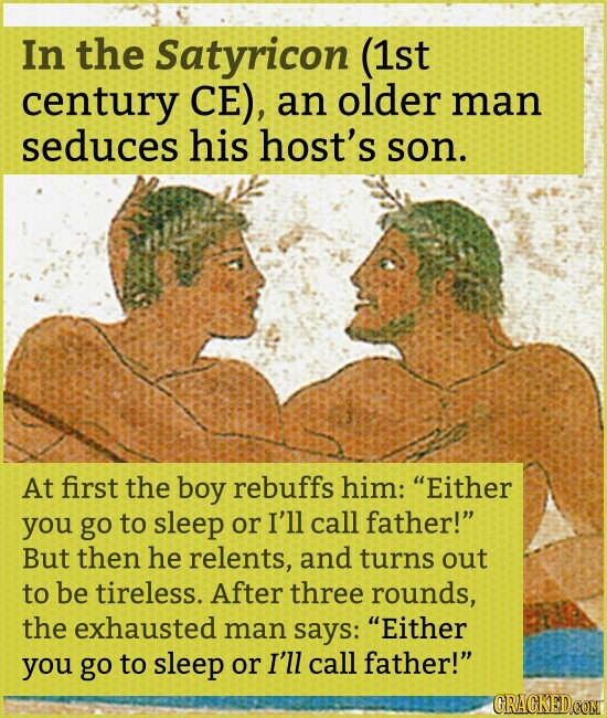 In the Satyricon (1st century CE), an older man seduces his host's son. At first the boy rebuffs him: Either you go to sleep or I'll call father! But then he relents, and turns out to be tireless. After three rounds, the exhausted man says: Either you go to sleep or I'll call father! CRACKED.COM