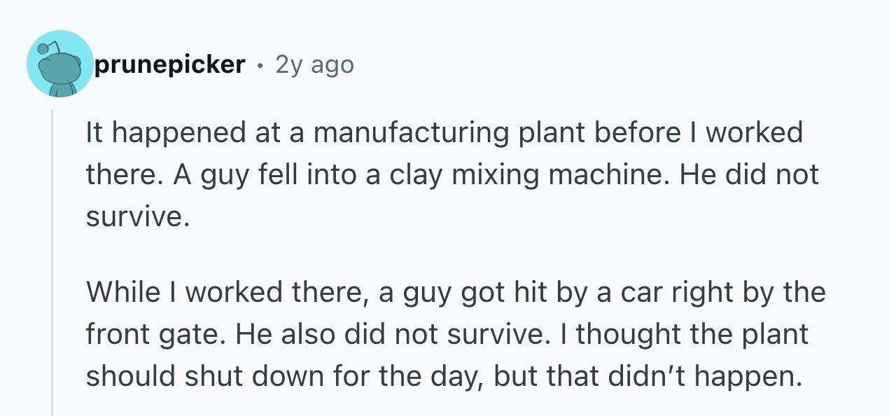 prunepicker 2y ago It happened at a manufacturing plant before I worked there. A guy fell into a clay mixing machine. Не did not survive. While I worked there, a guy got hit by a car right by the front gate. Не also did not survive. I thought the plant should shut down for the day, but that didn't happen.