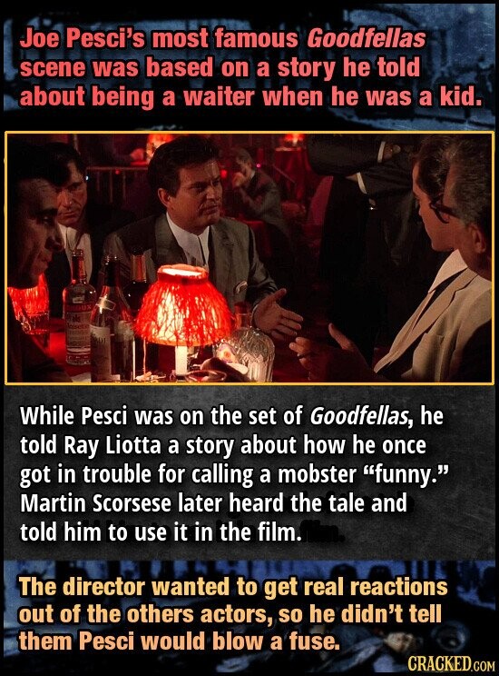 Joe Pesci's most famous Goodfellas scene was based on a story he told about being a waiter when he was a kid. GO UX th Anisette While Pesci was on the set of Goodfellas, he told Ray Liotta a story about how he once got in trouble for calling a mobster funny. Martin Scorsese later heard the tale and told him to use it in the film. The director wanted to get real reactions out of the others actors, so he didn't tell them Pesci would blow a fuse. CRACKED.GOM