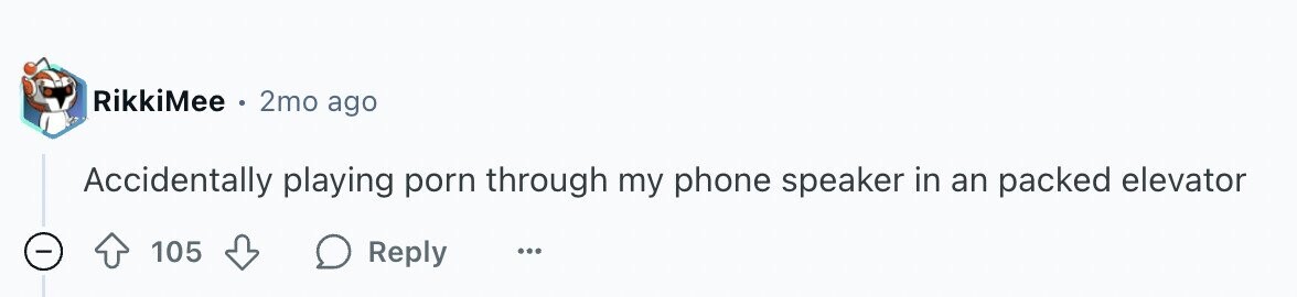 RikkiMee e 2mo ago Accidentally playing porn through my phone speaker in an packed elevator - 105 Reply ...