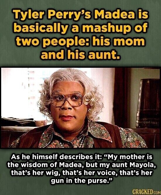 Tyler Perry's Madea is basically a mashup of two people: his mom and his aunt. As he himself describes it: My mother is the wisdom of Madea, but my aunt Mayola, that's her wig, that's her voice, that's her gun in the purse. CRACKED.COM